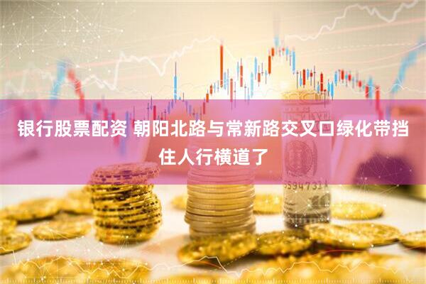 银行股票配资 朝阳北路与常新路交叉口绿化带挡住人行横道了