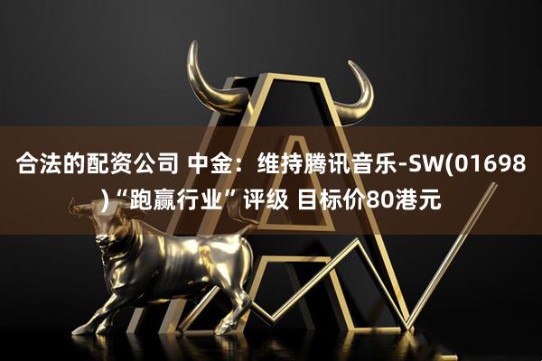 合法的配资公司 中金：维持腾讯音乐-SW(01698)“跑赢行业”评级 目标价80港元