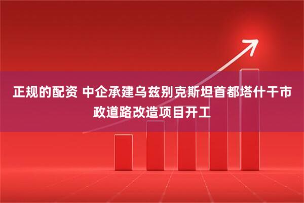 正规的配资 中企承建乌兹别克斯坦首都塔什干市政道路改造项目开工