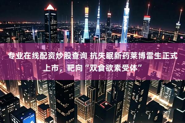 专业在线配资炒股查询 抗失眠新药莱博雷生正式上市，靶向“双食欲素受体”