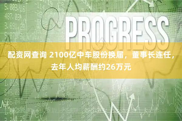 配资网查询 2100亿中车股份换届，董事长连任，去年人均薪酬约26万元
