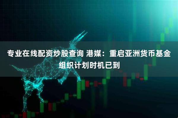 专业在线配资炒股查询 港媒：重启亚洲货币基金组织计划时机已到
