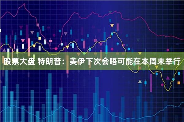 股票大盘 特朗普：美伊下次会晤可能在本周末举行