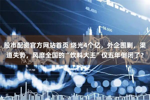 股市配资官方网站首页 烧光4个亿，外企围剿，渠道失势，风靡全国的“饮料大王”仅五年倒闭了？