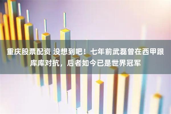 重庆股票配资 没想到吧！七年前武磊曾在西甲跟库库对抗，后者如今已是世界冠军