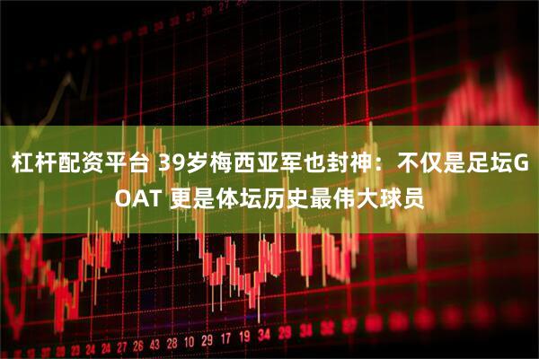 杠杆配资平台 39岁梅西亚军也封神：不仅是足坛GOAT 更是体坛历史最伟大球员