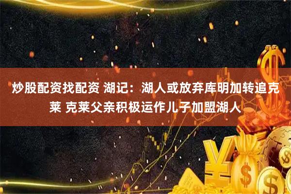 炒股配资找配资 湖记：湖人或放弃库明加转追克莱 克莱父亲积极运作儿子加盟湖人