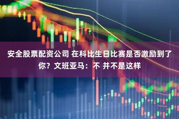 安全股票配资公司 在科比生日比赛是否激励到了你？文班亚马：不 并不是这样