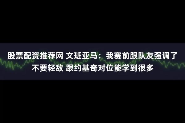 股票配资推荐网 文班亚马：我赛前跟队友强调了不要轻敌 跟约基奇对位能学到很多